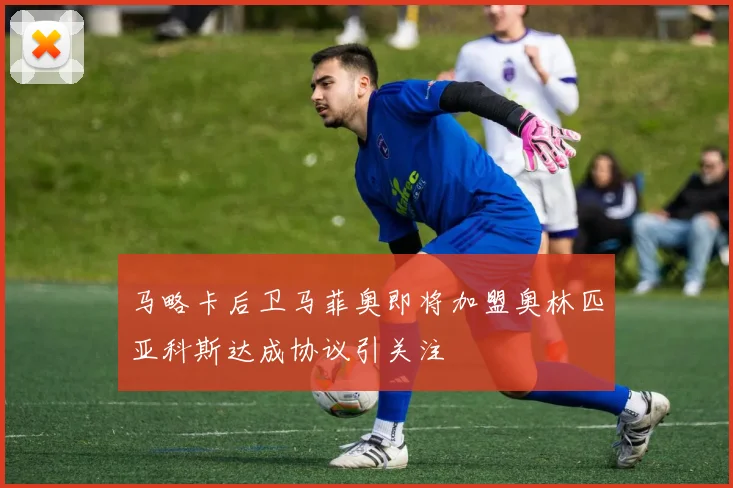 马略卡后卫马菲奥即将加盟奥林匹亚科斯达成协议引关注