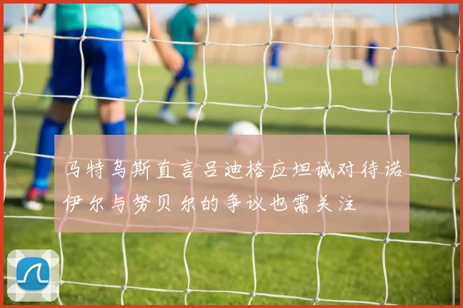 马特乌斯直言吕迪格应坦诚对待诺伊尔与努贝尔的争议也需关注