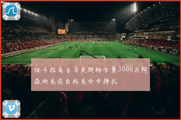 纽卡抬高吉马良斯转会费3000万阿森纳竟在自我竞价中挣扎