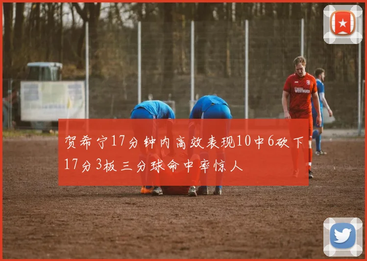 贺希宁17分钟内高效表现10中6砍下17分3板三分球命中率惊人