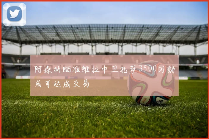 阿森纳瞄准维拉中卫孔萨3500万镑或可达成交易