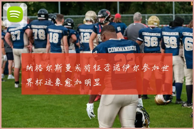 纳格尔斯曼或将征召诺伊尔参加世界杯迹象愈加明显