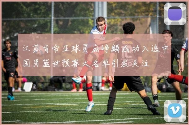 江苏肯帝亚球员庞峥麟成功入选中国男篮世预赛大名单引发关注