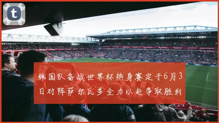 韩国队备战世界杯热身赛定于6月3日对阵萨尔瓦多全力以赴争取胜利