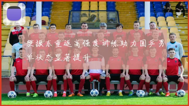 樊振东重返高强度训练助力国乒男单状态显著提升