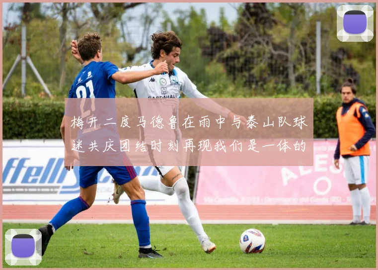梅开二度马德鲁在雨中与泰山队球迷共庆团结时刻再现我们是一体的精神