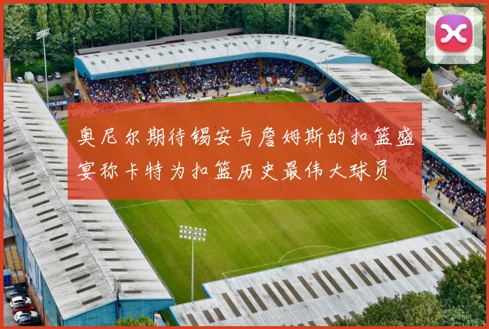 奥尼尔期待锡安与詹姆斯的扣篮盛宴称卡特为扣篮历史最伟大球员