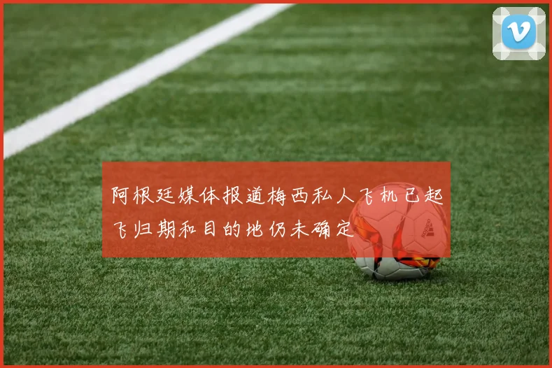 阿根廷媒体报道梅西私人飞机已起飞归期和目的地仍未确定