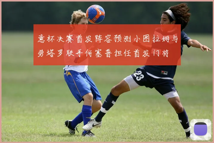 意杯决赛首发阵容预测小图拉姆与劳塔罗联手何塞普担任首发门将