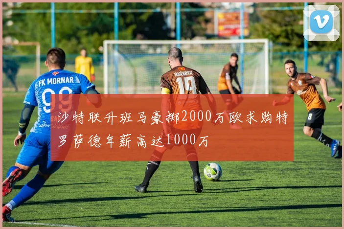 沙特联升班马豪掷2000万欧求购特罗萨德年薪高达1000万
