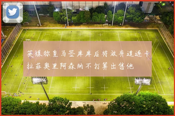 英媒称皇马签库库后将放弃追逐卡拉菲奥里阿森纳不打算出售他