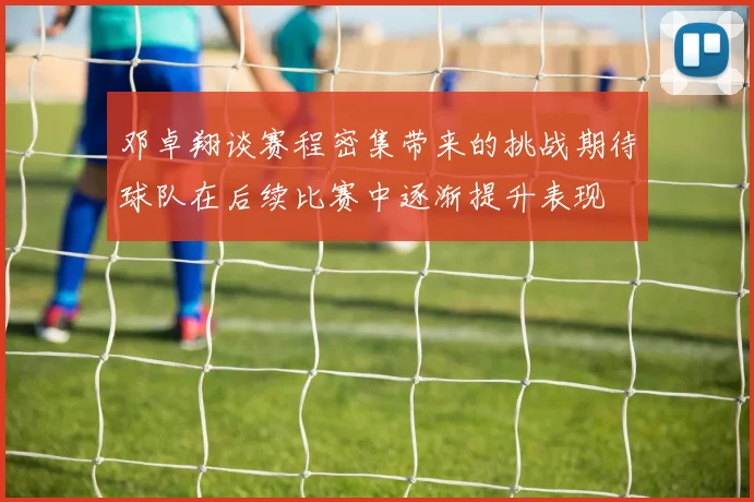邓卓翔谈赛程密集带来的挑战期待球队在后续比赛中逐渐提升表现