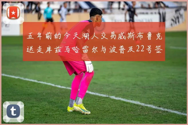 五年前的今天湖人交易威斯布鲁克送走库兹马哈雷尔与波普及22号签
