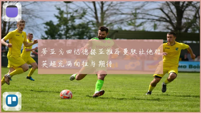 蒂亚戈回忆德赫亚推荐曼联让他对英超充满向往与期待