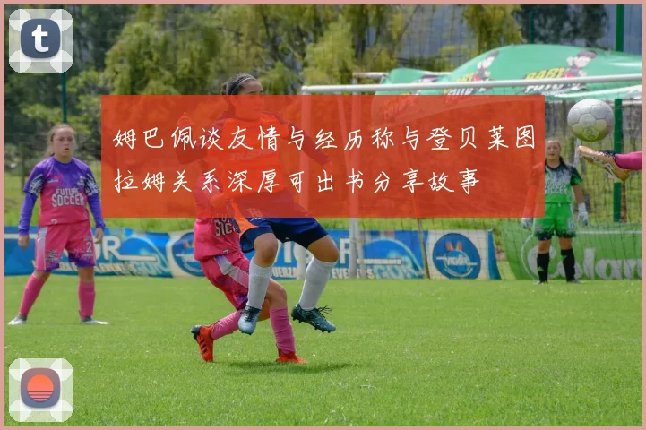 姆巴佩谈友情与经历称与登贝莱图拉姆关系深厚可出书分享故事