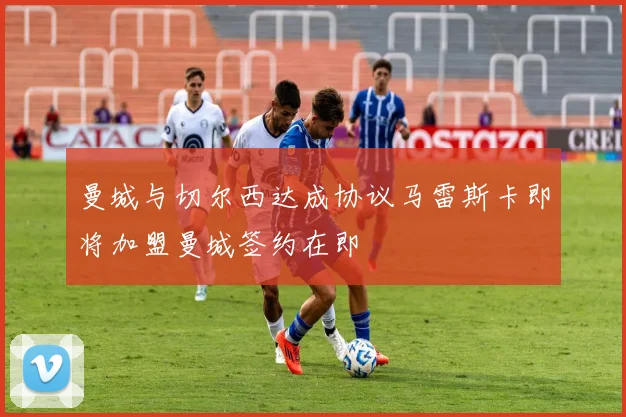曼城与切尔西达成协议马雷斯卡即将加盟曼城签约在即