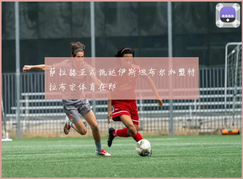 萨拉赫正式抵达伊斯坦布尔加盟特拉布宗体育在即