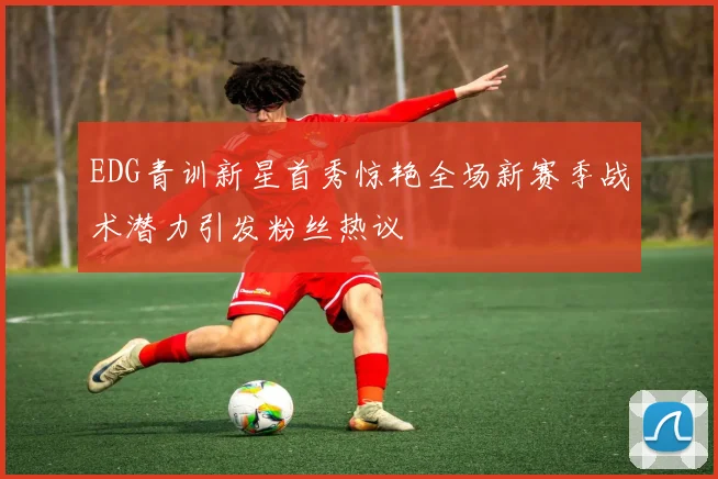 EDG青训新星首秀惊艳全场新赛季战术潜力引发粉丝热议