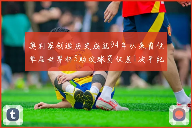 奥利塞创造历史成就94年以来首位单届世界杯5助攻球员仅差1次平纪录