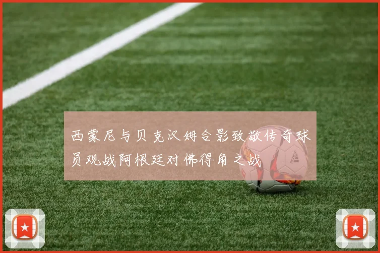 西蒙尼与贝克汉姆合影致敬传奇球员观战阿根廷对佛得角之战