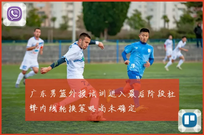 广东男篮外援试训进入最后阶段杜锋内线轮换策略尚未确定