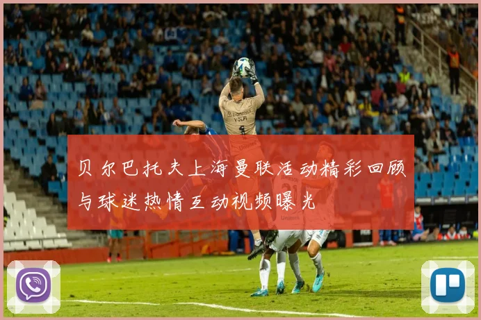 贝尔巴托夫上海曼联活动精彩回顾与球迷热情互动视频曝光