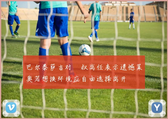 巴尔泰萨吉对囧叔离任表示遗憾莱奥若想换环境应自由选择离开