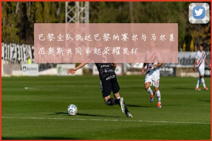 巴黎全队抵达巴黎纳赛尔与马尔基尼奥斯共同举起荣耀奖杯