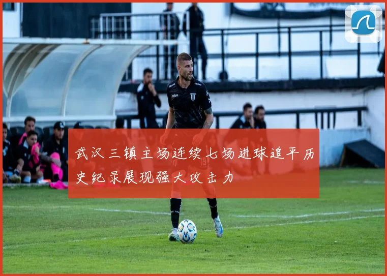 武汉三镇主场连续七场进球追平历史纪录展现强大攻击力