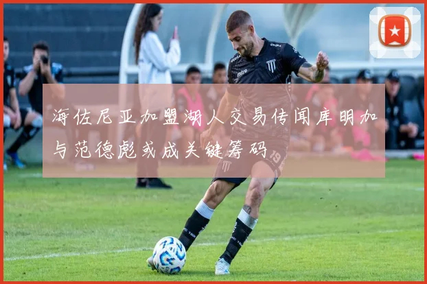 海佐尼亚加盟湖人交易传闻库明加与范德彪或成关键筹码